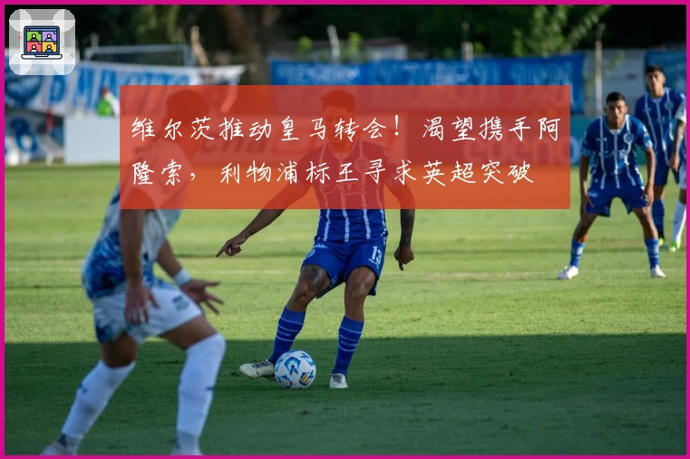 维尔茨推动皇马转会！渴望携手阿隆索，利物浦标王寻求英超突破
