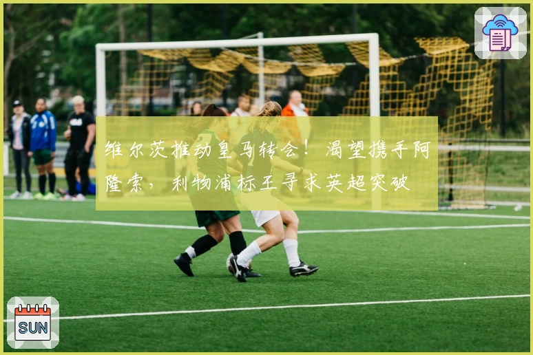 维尔茨推动皇马转会！渴望携手阿隆索，利物浦标王寻求英超突破