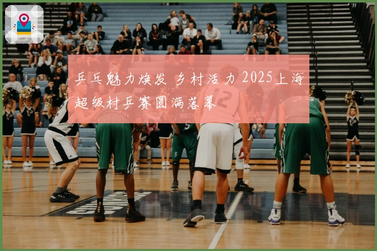 乒乓魅力焕发 乡村活力 2025上海超级村乒赛圆满落幕